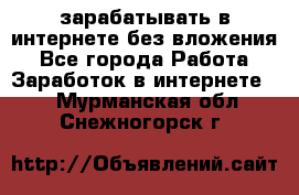 зарабатывать в интернете без вложения - Все города Работа » Заработок в интернете   . Мурманская обл.,Снежногорск г.